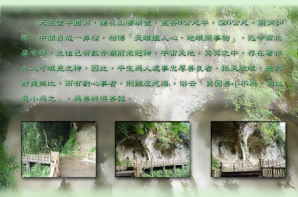 　　天生雙半圓洞，鑲在山腰峭壁，寬各8公尺半，深6公尺，兩洞如
眼，中間自成一鼻樑，相傳「天眼鑑人心，地眼照事物」，迄今南北
及中部，先後已有數寺廟前來迎神，宇宙天地，冥冥之中，存在著非
凡人可眼見之神，因此，平生為人處事忠厚善良者，抵天地眼，感到
舒爽無比，而有虧心事者，則雞皮疙瘩,，俗云「莫因善小不為，勿以
惡小為之」，為善終得善報。1020702

