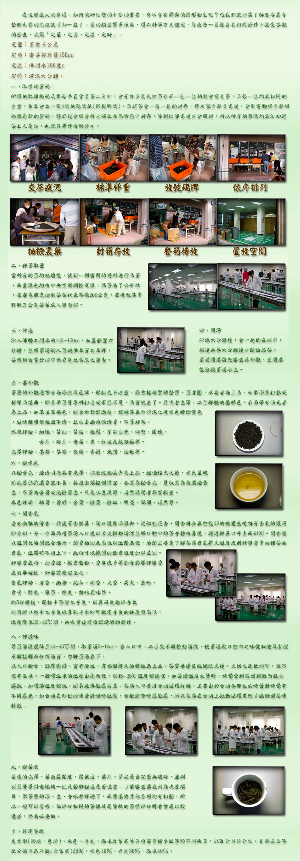 在這麼龐大的會場，如何的評比變的十分的重要，會不會有舞弊的情形發生呢？這我們就必需了解鹿谷農會
整個比賽的流程就可知一般了。茶的類型繁多深奧，須以科學方式鑑定，為使每一茶樣皆在相同條件下接受客觀
的審查，故須「定量、定器、定溫、定時」。
定量：茶葉三公克
定器：審茶杯容量150cc
定溫：沸開水100度c
定時：浸泡六分鍾。
一、取樣編密碼：
所謂的取樣編碼是指每年農會交茶二天中，會有許多農民把茶分好一包一包的到會場交茶，而每一包均需相同的
重量，並且會放一張4碼的號碼紙(俗稱明碼)，而這茶會一箱一箱的封存，待大家全部交完後，會用電腦將全部明
碼轉為新的密碼，轉好後會將資料光碟放在保險箱中封存，等到比賽完後才會開封，所以所有的密碼均無法知道
茶主人是誰，也就無舞弊情形發生。
二、秤茶取量
當所有的茶均就續後，就到一個密閉的場所進行品茶
，而室溫也均由中央空調調控定溫，品茶為了公平性
，在審查前先抽取茶葉代表茶樣200公克，然後就其中
秤取三公克茶葉放入審查杯。
三、沖泡
沖入沸騰之開水約145~150cc，加蓋靜置六
分鐘，並將茶湯倒入茶碗供品質之品評，
茶渣仍留置於杯中供香氣及葉底之審查。
四、開湯
沖泡六分鐘後，會一起倒在杯中，
然後再等六分鐘後才開始品茶。
茶湯開湯前先審查其外觀，至開湯
後檢視茶湯水色。
五、審外觀
茶葉的外觀通常分為形狀及色澤，形狀是半球型，條索捲曲緊結整齊，茶身圓，不扁者為上品。如果形狀粗鬆或
稍彎而捲曲，那表示茶菁原料粗老或布揉不足，品質就差了。其次看色澤，以呈鮮艷的墨綠色，表面帶有油光者
為上品。如果呈黑褐色，則表示發酵過度，這種茶表示沖泡之後水色暗橙黃色
，滋味雖濃但粗澀不清，且失去幽雅的清香，不算好茶。
形狀評語：細嫩、緊細、緊結、粗鬆、芽尖白毫、均整、團塊、
          黃片、碎片、老葉、末、紅梗及挾雜物等。
色澤評語：墨綠、翠綠、灰綠、青褐、光潤、枯暗等。
六、觀水色
以橙黃色，澄清明亮具有光澤，杯底沈澱物少為上品。經過焙火之後，水色呈琥
珀色要保持濃香就不易，其技術須控制得宜。春茶為橙黃色，夏秋茶為稍濃橙黃
色，冬茶為金黃或淺橙黃色。凡是水色淡薄、暗黑混濁者品質較差。
水色評語：綠黃、黃綠、金黃、橙黃、橙紅、明亮、混濁、暗黑等
七、聞香氣
要有幽雅的清香，飲後芳香撲鼻，滿口濃厚而溫和，近似桂花香。聞香時在鼻腔後部的嗅覺感受特有香氣的濃淡
即分辨。另一方面品嚐茶湯入口後以舌尖振動湯液並將口腔中的茶香藉由鼻後，通道從鼻口呼出而辨別。聞香應
以溫聞及冶聞配合進行，聞香類別及高低以溫聞為宜，冶聞主要是了解茶葉香氣持久程度或則評審當中兩種茶的
香氣，溫間時不相上下，此時可依據聞的餘香程度加以區別。
評審香氣時，抽香煙、擦香脂粉、香皂洗手等都會影響評審香
氣的準確性，評審前應避免之。
香氣評語：清香、幽雅、純和、甜香、火香、高火、焦味、
青嗅、悶氣、陳茶、煙氣、雜味異味等。
約5分鐘後，聞杯中茶渣之香氣，以鼻吸氣鑑評香氣
同時將口腔中之香氣經鼻孔呼出即可鑑定香氣的純度與高低，
溫度降至35~40℃間，再次重複前項試湯液的動作。
八、評滋味
等茶湯溫度降至40~45℃間，取茶湯5~10cc，含入口中，以舌尖不斷振動湯液，使茶湯與口腔內之味覺細胞及黏膜
不斷接觸而分辨湯質，勿將茶湯吞下。
以入口甜甘、醇厚圓滑、富有活性，有喉韻持久的特性為上品。茶質要優良經過焙火後，火侯之高低均可，但不
宜有焦味。一般嚐滋味的溫度由高而低，以45~35℃溫度較適宜。如茶湯溫度太燙時，味覺受到強烈刺激而麻木
遲鈍。如嚐湯溫度較低，則易麻痺敏感度差。茶湯入口要用舌頭循環打轉，主要由於舌頭各部位的味蕾對味覺有
不同感應。如舌頭尖部位的味蕾對甜味敏感，舌根對苦味最敏感，所以茶湯在舌頭上振動循環來回才能辨別茶味
特徵。
九、觀葉底
茶渣的色澤、葉面展開度、柔軟度、葉片、芽尖是否完整無破碎，並判
別茶菁原料老嫩均一性及發酵程度是否適當。目前審查葉底列為次要項
目，因茶葉的形、色、香味都評過了，而葉底與其他各項均有相關，所
以一般可以省略，但評分相同的茶樣及高等級的茶樣評分時看葉底比較
優劣，仍為必要的。
十、評定等級
為外形(形狀、色澤)、水色、香氣、滋味及葉底等各項審查標準因茶類不同而異，以百分率評分之。目前凍頂茶
記分標準為外觀(含葉底)20％，水色10％，香氣30％，滋味40％。1020817
